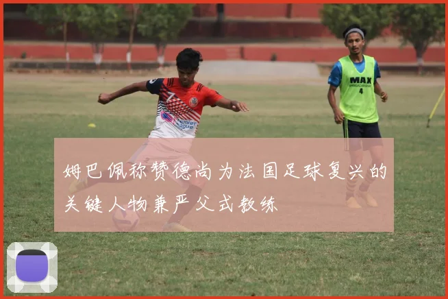 姆巴佩称赞德尚为法国足球复兴的关键人物兼严父式教练