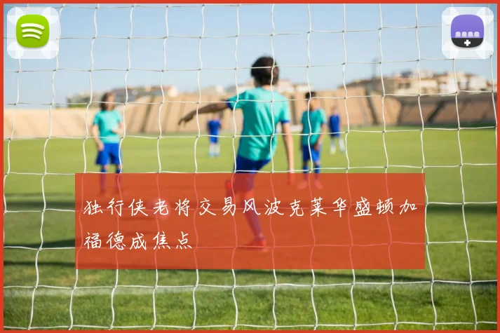 独行侠老将交易风波克莱华盛顿加福德成焦点