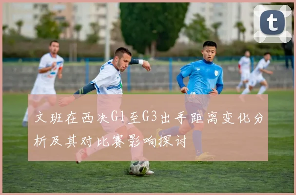 文班在西决G1至G3出手距离变化分析及其对比赛影响探讨