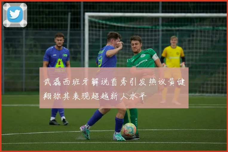 武磊西班牙解说首秀引发热议黄健翔称其表现超越新人水平