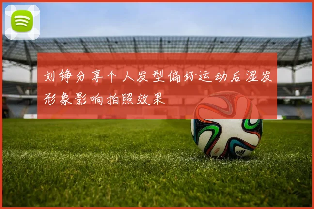 刘铮分享个人发型偏好运动后湿发形象影响拍照效果