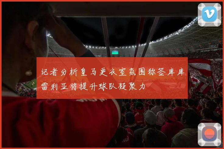 记者分析皇马更衣室氛围称签库库雷利亚将提升球队凝聚力