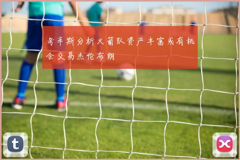 考辛斯分析火箭队资产丰富或有机会交易杰伦布朗
