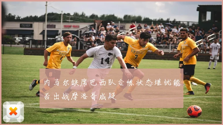内马尔缺席巴西队合练状态堪忧能否出战摩洛哥成疑