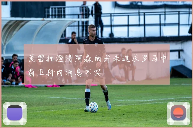莫雷托澄清阿森纳并未追求罗马中前卫科内消息不实